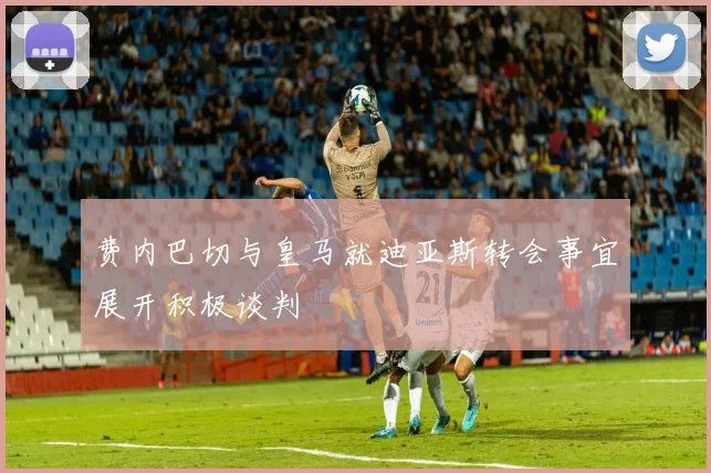 费内巴切与皇马就迪亚斯转会事宜展开积极谈判