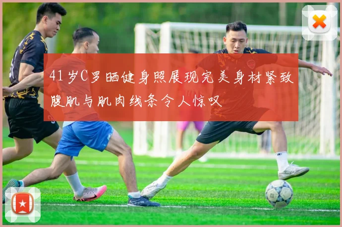 41岁C罗晒健身照展现完美身材紧致腹肌与肌肉线条令人惊叹