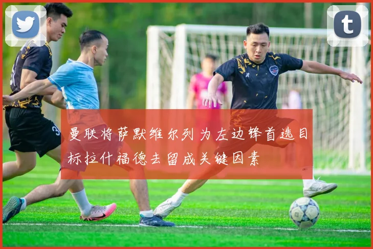 曼联将萨默维尔列为左边锋首选目标拉什福德去留成关键因素