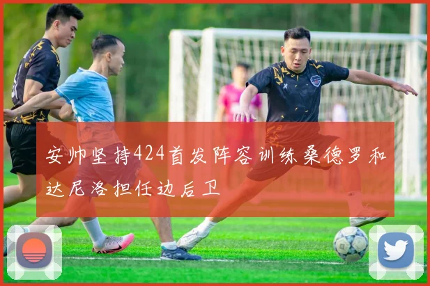 安帅坚持424首发阵容训练桑德罗和达尼洛担任边后卫