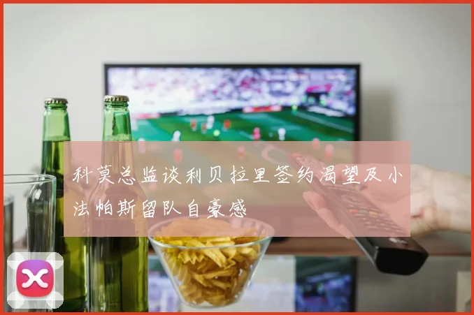 科莫总监谈利贝拉里签约渴望及小法帕斯留队自豪感