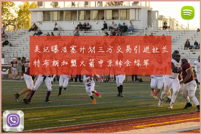 美记曝活塞计划三方交易引进杜兰特布朗加盟火箭申京转会绿军