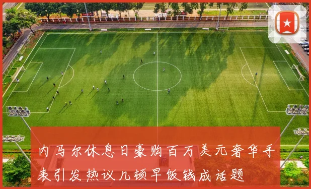 内马尔休息日豪购百万美元奢华手表引发热议几顿早饭钱成话题