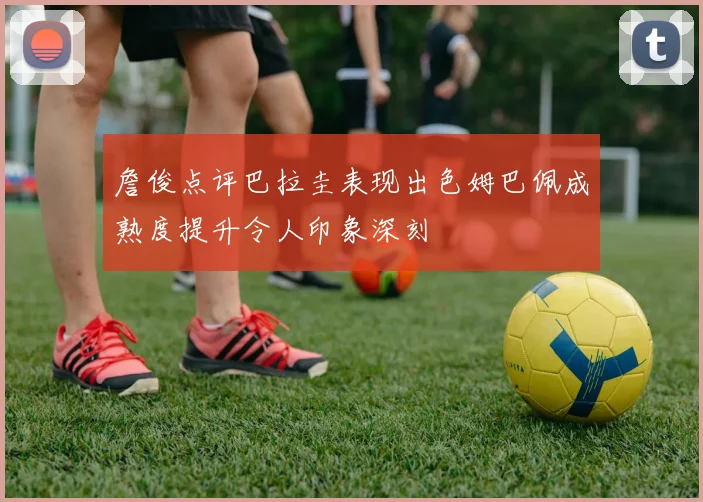 詹俊点评巴拉圭表现出色姆巴佩成熟度提升令人印象深刻