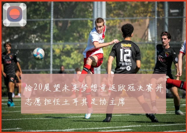 恰20展望未来梦想重返欧冠决赛并志愿担任土耳其足协主席